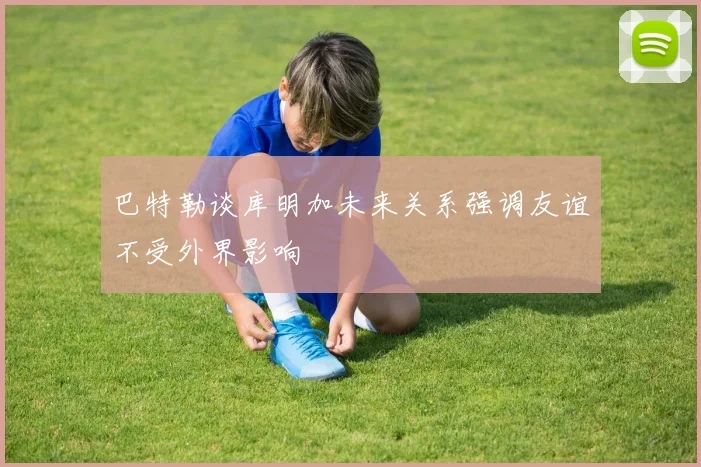 巴特勒谈库明加未来关系强调友谊不受外界影响