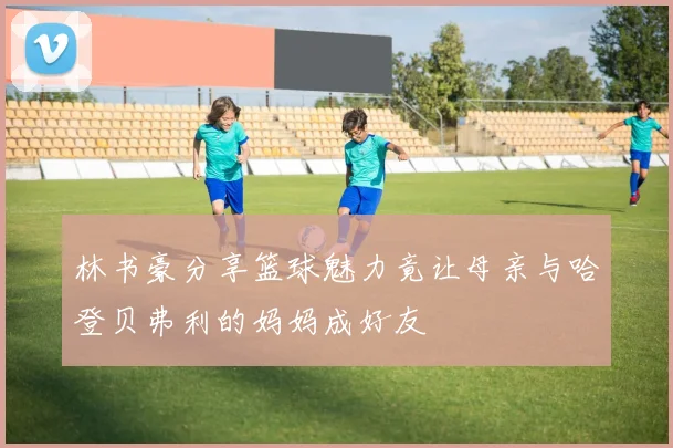 林书豪分享篮球魅力竟让母亲与哈登贝弗利的妈妈成好友