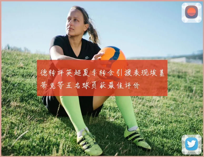 德转评英超夏季转会引援表现埃基蒂克等五名球员获最佳评价