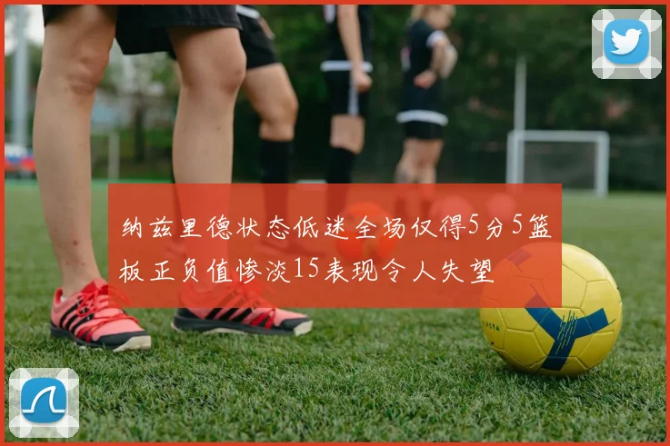 纳兹里德状态低迷全场仅得5分5篮板正负值惨淡15表现令人失望