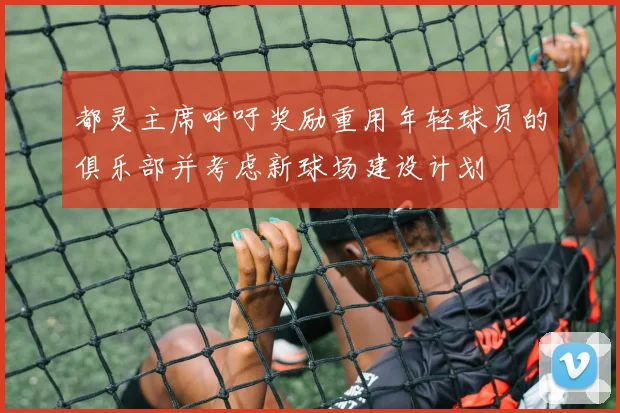 都灵主席呼吁奖励重用年轻球员的俱乐部并考虑新球场建设计划