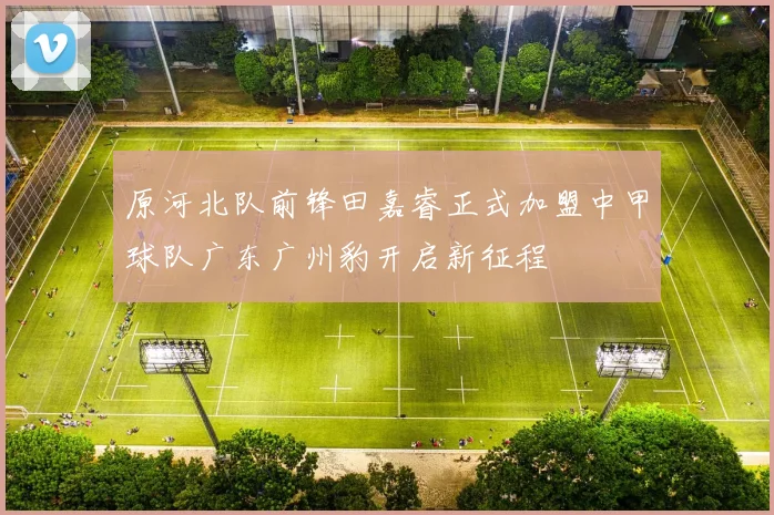 原河北队前锋田嘉睿正式加盟中甲球队广东广州豹开启新征程