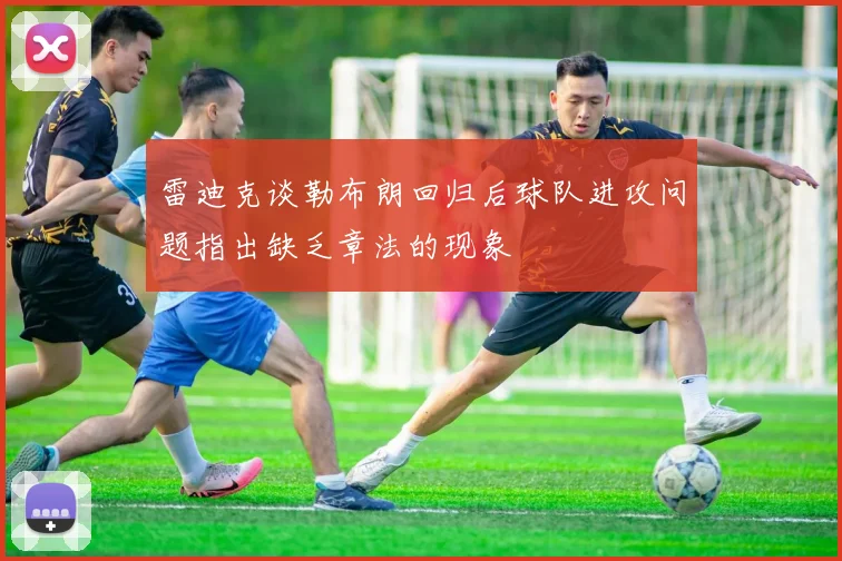 雷迪克谈勒布朗回归后球队进攻问题指出缺乏章法的现象