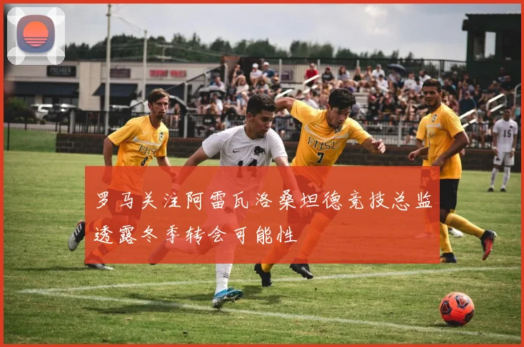 罗马关注阿雷瓦洛桑坦德竞技总监透露冬季转会可能性
