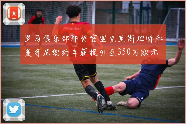 罗马俱乐部即将官宣克里斯坦特和曼奇尼续约年薪提升至350万欧元