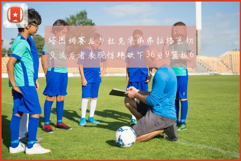 塔图姆赛后与杜克学弟弗拉格亲切交流后者表现惊艳砍下36分9篮板6助攻