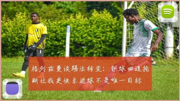 格列兹曼谈踢法转变：铲球回追抢断让我更快乐进球不是唯一目标