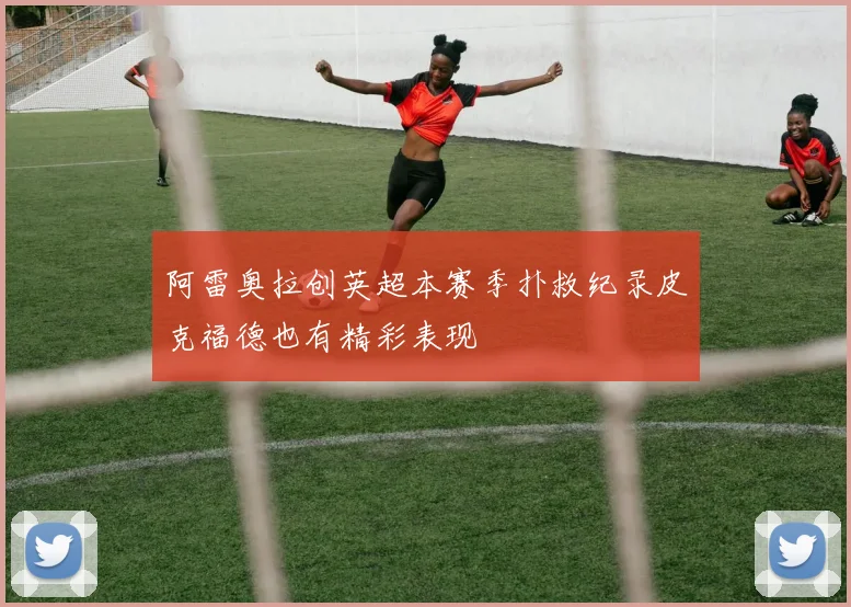 阿雷奥拉创英超本赛季扑救纪录皮克福德也有精彩表现