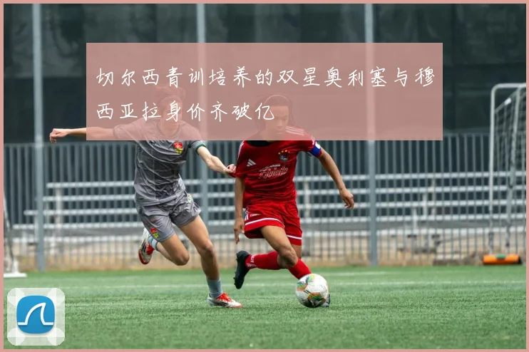切尔西青训培养的双星奥利塞与穆西亚拉身价齐破亿