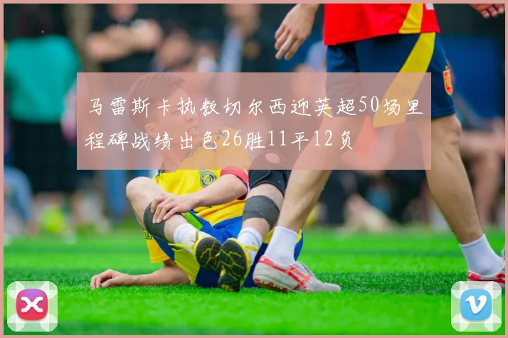 马雷斯卡执教切尔西迎英超50场里程碑战绩出色26胜11平12负